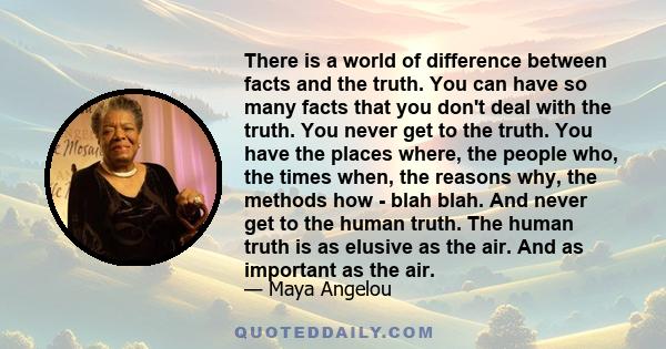 There is a world of difference between facts and the truth. You can have so many facts that you don't deal with the truth. You never get to the truth. You have the places where, the people who, the times when, the