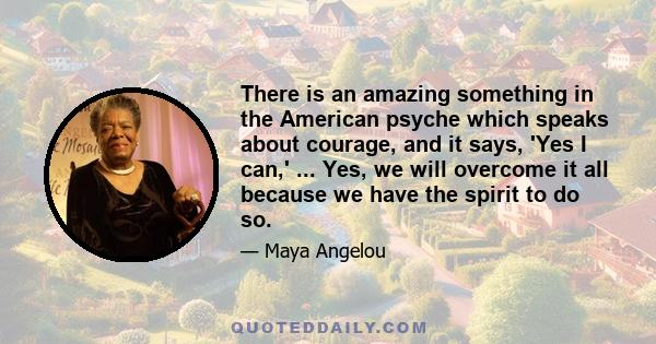 There is an amazing something in the American psyche which speaks about courage, and it says, 'Yes I can,' ... Yes, we will overcome it all because we have the spirit to do so.