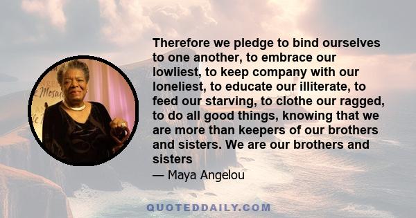 Therefore we pledge to bind ourselves to one another, to embrace our lowliest, to keep company with our loneliest, to educate our illiterate, to feed our starving, to clothe our ragged, to do all good things, knowing