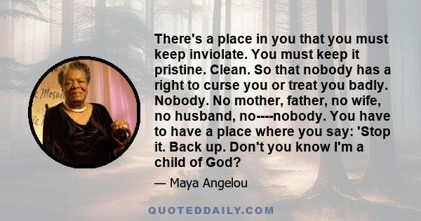 There's a place in you that you must keep inviolate. You must keep it pristine. Clean. So that nobody has a right to curse you or treat you badly. Nobody. No mother, father, no wife, no husband, no­­­-nobody. You have