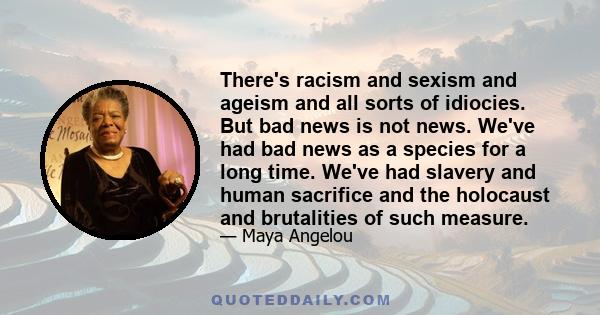 There's racism and sexism and ageism and all sorts of idiocies. But bad news is not news. We've had bad news as a species for a long time. We've had slavery and human sacrifice and the holocaust and brutalities of such