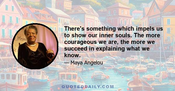 There's something which impels us to show our inner souls. The more courageous we are, the more we succeed in explaining what we know.