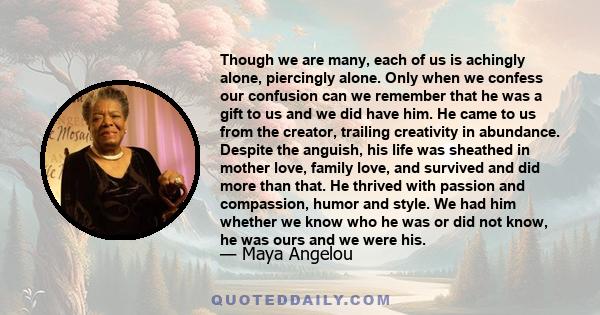 Though we are many, each of us is achingly alone, piercingly alone. Only when we confess our confusion can we remember that he was a gift to us and we did have him. He came to us from the creator, trailing creativity in 