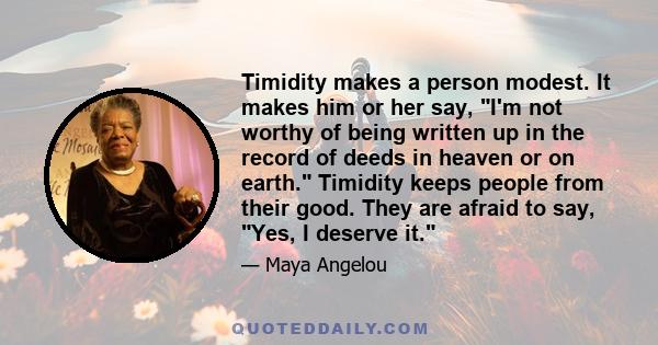 Timidity makes a person modest. It makes him or her say, I'm not worthy of being written up in the record of deeds in heaven or on earth. Timidity keeps people from their good. They are afraid to say, Yes, I deserve it.