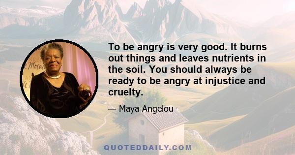 To be angry is very good. It burns out things and leaves nutrients in the soil. You should always be ready to be angry at injustice and cruelty.