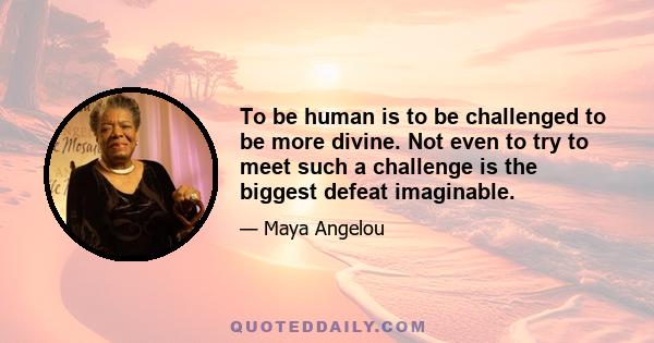 To be human is to be challenged to be more divine. Not even to try to meet such a challenge is the biggest defeat imaginable.