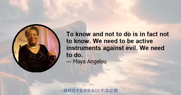 To know and not to do is in fact not to know. We need to be active instruments against evil. We need to do.