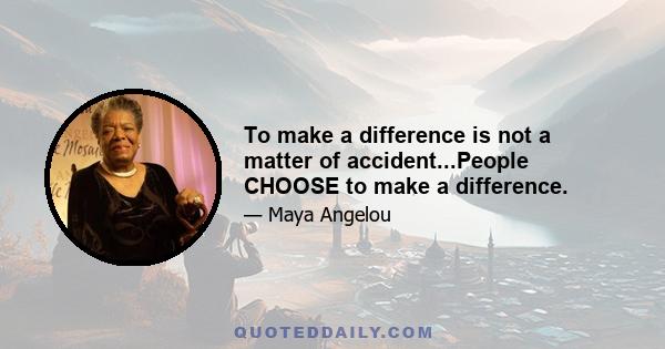 To make a difference is not a matter of accident...People CHOOSE to make a difference.