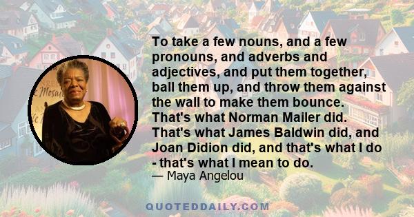 To take a few nouns, and a few pronouns, and adverbs and adjectives, and put them together, ball them up, and throw them against the wall to make them bounce. That's what Norman Mailer did. That's what James Baldwin