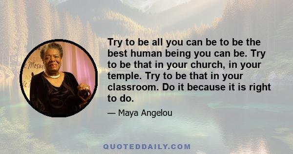 Try to be all you can be to be the best human being you can be. Try to be that in your church, in your temple. Try to be that in your classroom. Do it because it is right to do.