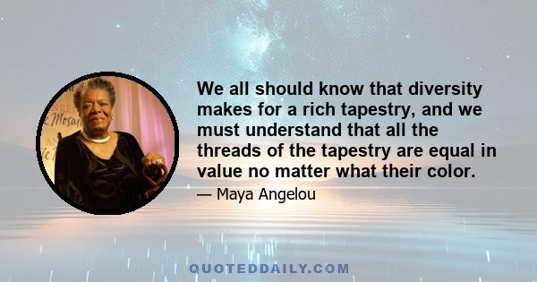 We all should know that diversity makes for a rich tapestry, and we must understand that all the threads of the tapestry are equal in value no matter what their color.