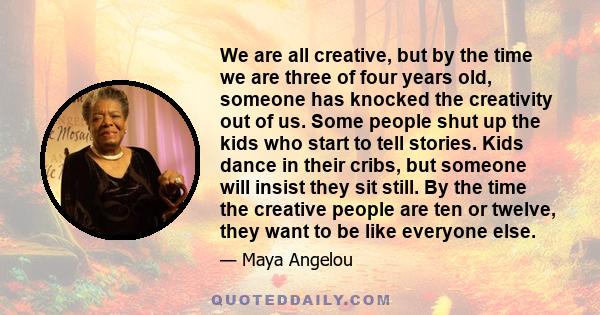 We are all creative, but by the time we are three of four years old, someone has knocked the creativity out of us. Some people shut up the kids who start to tell stories. Kids dance in their cribs, but someone will