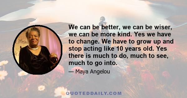 We can be better, we can be wiser, we can be more kind. Yes we have to change. We have to grow up and stop acting like 10 years old. Yes there is much to do, much to see, much to go into.