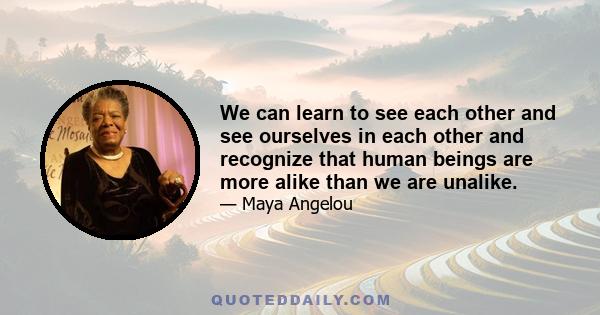 We can learn to see each other and see ourselves in each other and recognize that human beings are more alike than we are unalike.