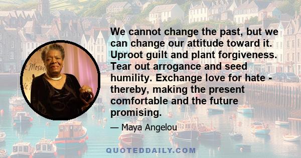 We cannot change the past, but we can change our attitude toward it. Uproot guilt and plant forgiveness. Tear out arrogance and seed humility. Exchange love for hate - thereby, making the present comfortable and the