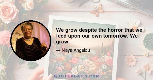 We grow despite the horror that we feed upon our own tomorrow. We grow.