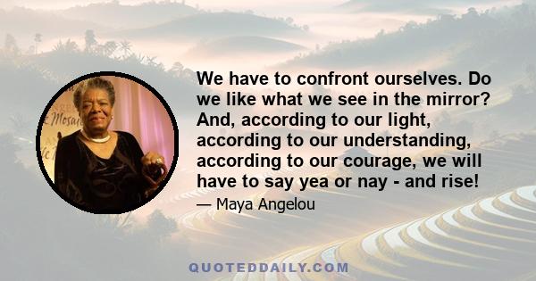 We have to confront ourselves. Do we like what we see in the mirror? And, according to our light, according to our understanding, according to our courage, we will have to say yea or nay - and rise!