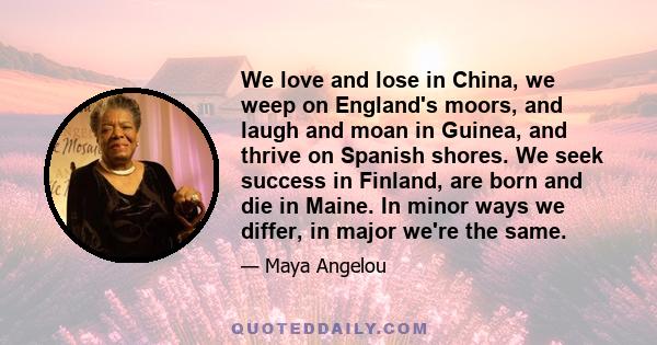 We love and lose in China, we weep on England's moors, and laugh and moan in Guinea, and thrive on Spanish shores. We seek success in Finland, are born and die in Maine. In minor ways we differ, in major we're the same.