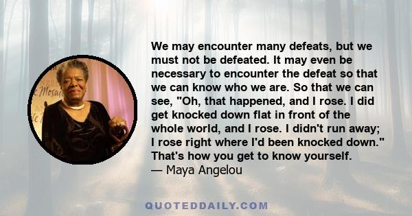 We may encounter many defeats, but we must not be defeated. It may even be necessary to encounter the defeat, so that we can know who we are.