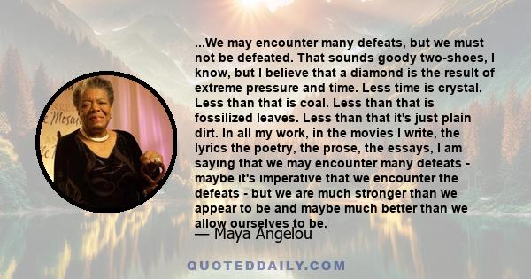 ...We may encounter many defeats, but we must not be defeated. That sounds goody two-shoes, I know, but I believe that a diamond is the result of extreme pressure and time. Less time is crystal. Less than that is coal.