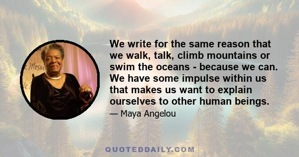 We write for the same reason that we walk, talk, climb mountains or swim the oceans - because we can. We have some impulse within us that makes us want to explain ourselves to other human beings.