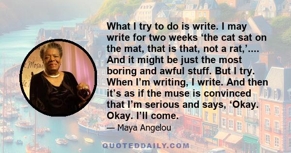 What I try to do is write. I may write for two weeks ‘the cat sat on the mat, that is that, not a rat,’.... And it might be just the most boring and awful stuff. But I try. When I’m writing, I write. And then it’s as if 