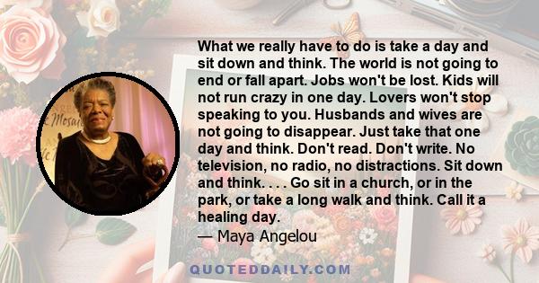 What we really have to do is take a day and sit down and think. The world is not going to end or fall apart. Jobs won't be lost. Kids will not run crazy in one day. Lovers won't stop speaking to you. Husbands and wives