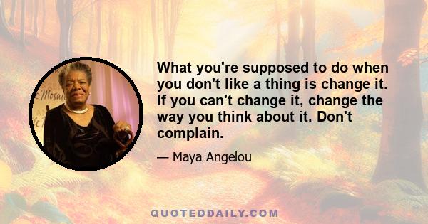 What you're supposed to do when you don't like a thing is change it. If you can't change it, change the way you think about it. Don't complain.