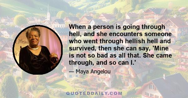 When a person is going through hell, and she encounters someone who went through hellish hell and survived, then she can say, 'Mine is not so bad as all that. She came through, and so can I.'