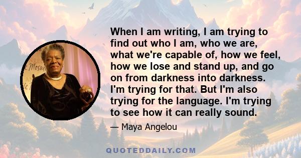 When I am writing, I am trying to find out who I am, who we are, what we're capable of, how we feel, how we lose and stand up, and go on from darkness into darkness. I'm trying for that. But I'm also trying for the