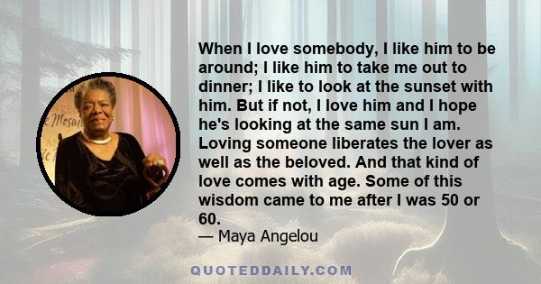 When I love somebody, I like him to be around; I like him to take me out to dinner; I like to look at the sunset with him. But if not, I love him and I hope he's looking at the same sun I am. Loving someone liberates