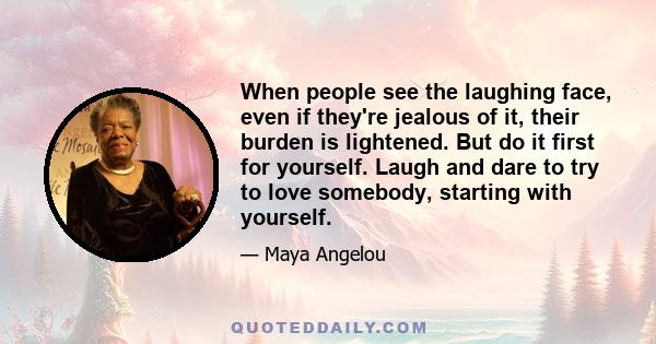 When people see the laughing face, even if they're jealous of it, their burden is lightened. But do it first for yourself. Laugh and dare to try to love somebody, starting with yourself.