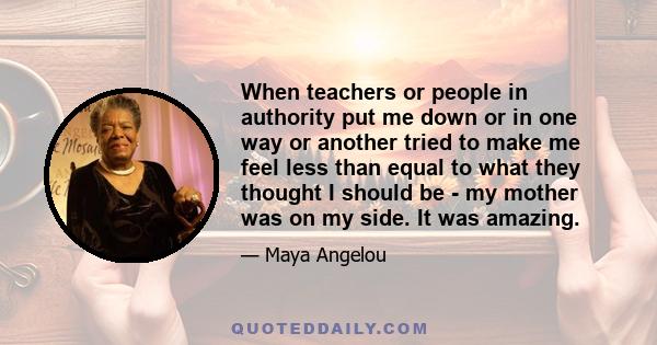 When teachers or people in authority put me down or in one way or another tried to make me feel less than equal to what they thought I should be - my mother was on my side. It was amazing.