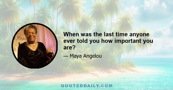 When was the last time anyone ever told you how important you are?