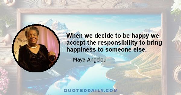 When we decide to be happy we accept the responsibility to bring happiness to someone else.