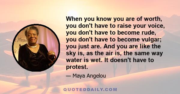 When you know you are of worth, you don't have to raise your voice, you don't have to become rude, you don't have to become vulgar; you just are. And you are like the sky is, as the air is, the same way water is wet. It 