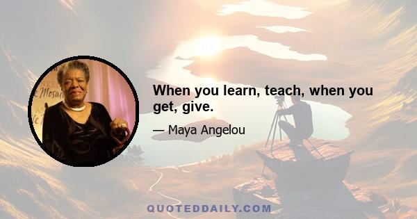 When you learn, teach, when you get, give.