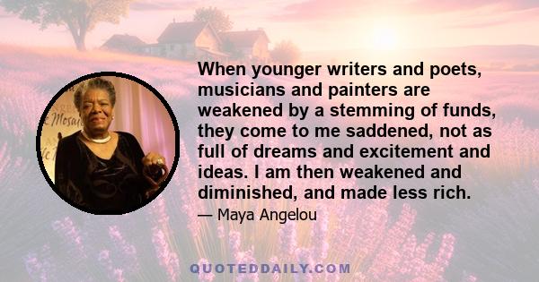 When younger writers and poets, musicians and painters are weakened by a stemming of funds, they come to me saddened, not as full of dreams and excitement and ideas. I am then weakened and diminished, and made less rich.