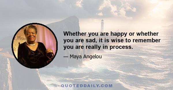 Whether you are happy or whether you are sad, it is wise to remember you are really in process.