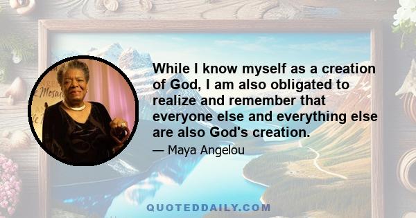 While I know myself as a creation of God, I am also obligated to realize and remember that everyone else and everything else are also God's creation.