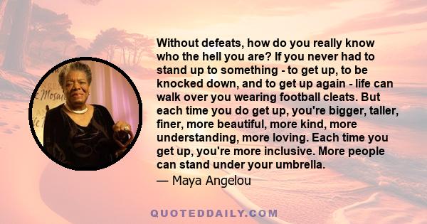 Without defeats, how do you really know who the hell you are? If you never had to stand up to something - to get up, to be knocked down, and to get up again - life can walk over you wearing football cleats. But each