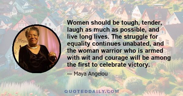 Women should be tough, tender, laugh as much as possible, and live long lives. The struggle for equality continues unabated, and the woman warrior who is armed with wit and courage will be among the first to celebrate