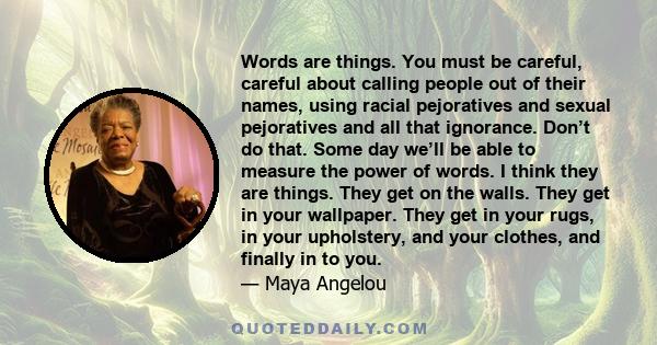 Words are things. You must be careful, careful about calling people out of their names, using racial pejoratives and sexual pejoratives and all that ignorance. Don’t do that. Some day we’ll be able to measure the power