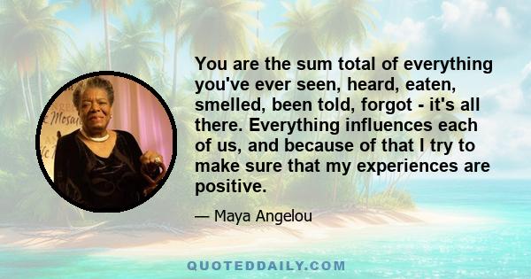 You are the sum total of everything you've ever seen, heard, eaten, smelled, been told, forgot - it's all there. Everything influences each of us, and because of that I try to make sure that my experiences are positive.