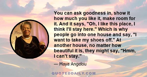 You can ask goodness in, show it how much you like it, make room for it. And it says, Oh, I like this place, I think I'll stay here. Which is why people go into one house and say, I want to take my shoes off. At another 