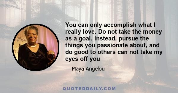 You can only accomplish what I really love. Do not take the money as a goal. Instead, pursue the things you passionate about, and do good to others can not take my eyes off you