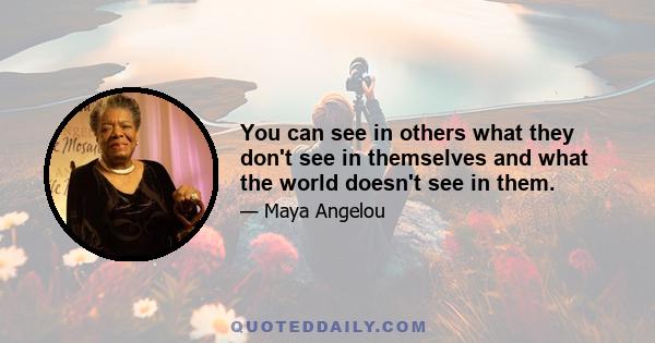 You can see in others what they don't see in themselves and what the world doesn't see in them.