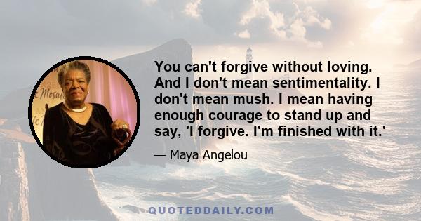 You can't forgive without loving. And I don't mean sentimentality. I don't mean mush. I mean having enough courage to stand up and say, 'I forgive. I'm finished with it.'