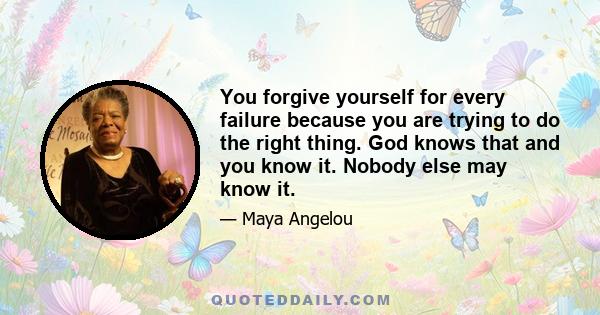 You forgive yourself for every failure because you are trying to do the right thing. God knows that and you know it. Nobody else may know it.