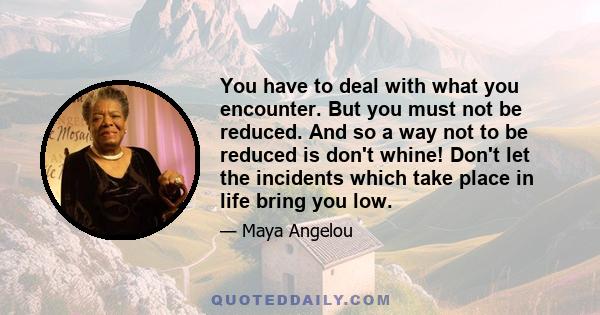 You have to deal with what you encounter. But you must not be reduced. And so a way not to be reduced is don't whine! Don't let the incidents which take place in life bring you low.